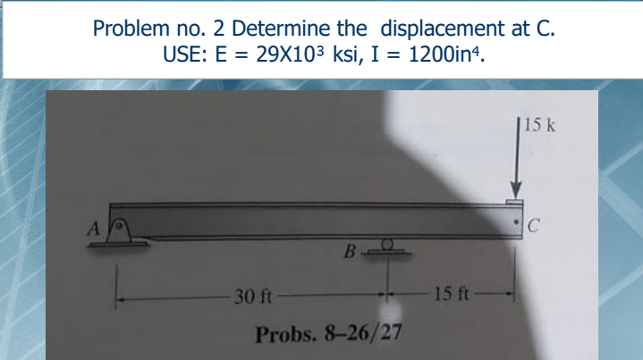Problem no. 2 Determine the displacement at C.
USE: E = 29X103 ksi, I = 1200in4.
[15k
30 ft
15 ft
Probs. 8-26/27
