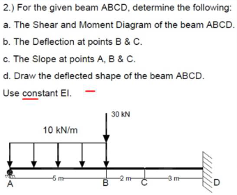 2.) For the given beam ABCD, determine the following:
a. The Shear and Moment Diagram of the beam ABCD.
b. The Deflection at points B & C.
c. The Slope at points A, B & C.
d. Draw the deflected shape of the beam ABCD.
Use constant El.
30 kN
10 kN/m
5 m
-3 m
A
B.
D
