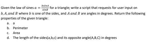 Given the law of sines a =-
bsina
for a triangle; write a script that requests for user input on
sinB
b, A, and B where b is one of the sides, and A and B are angles in degrees. Return the following
properties of the given triangle:
а. а
b. Perimeter
C. Area
d. The length of the sides(a,b,c) and its opposite angle(A,B,C) in degrees
