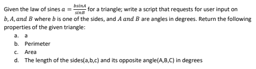 Given the law of sines a =
bsina
for a triangle; write a script that requests for user input on
sinB
b, A, and B where b is one of the sides, and A and B are angles in degrees. Return the following
properties of the given triangle:
a. a
b. Perimeter
C. Area
d. The length of the sides(a,b,c) and its opposite angle(A,B,C) in degrees
