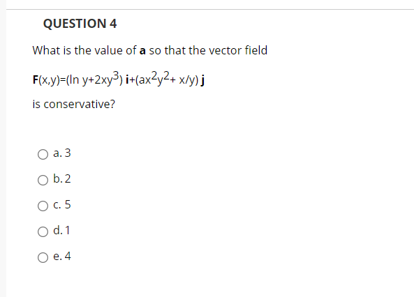 QUESTION 4
What is the value of a so that the vector field
F(x,y)=(In y+2xy³) i+(ax?y2+ x/y) j
is conservative?
О а. 3
O b.2
O c. 5
O d.1
О е.4
