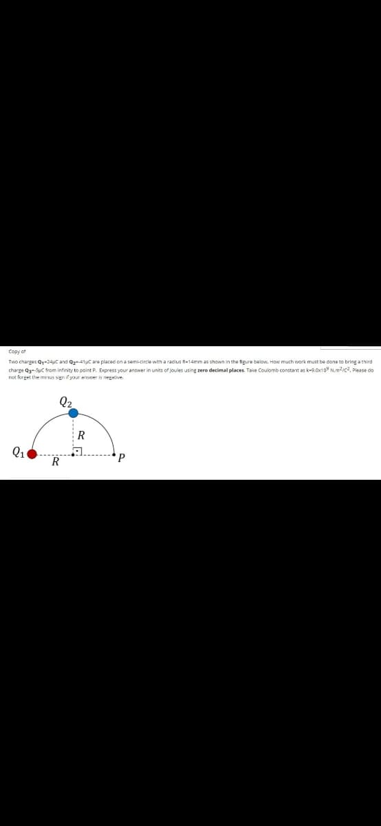 Copy of
Two charges Q1-24uc and Q41uC are placed on a semi-circle with a radius R-14mm as shown in the figure below. How much work must be done to bring a third
charge Q-Suc from infinity to point P. Express your answer in units of joules using zero decimal places. Take Coulomb constant as ke9.0x10° N.m2ic2, Please do
not forget the minus sign if your answer is negative.
R
Q1
