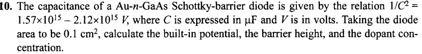 10. The capacitance of a Au-n-GaAs Schottky-barrier diode is given by the relation 1/C² =
1.57x1015 - 2.12×1015 V, where C is expressed in µF and V is in volts. Taking the diode
area to be 0.1 cm?, calculate the built-in potential, the barrier height, and the dopant con-
centration.
