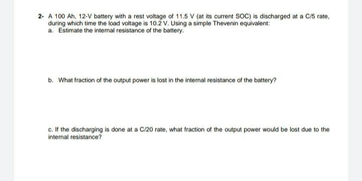 2- A 100 Ah, 12-V battery with a rest voltage of 11.5 V (at its current SOC) is discharged at a C/5 rate,
during which time the load voltage is 10.2 V. Using a simple Thevenin equivalent:
a. Estimate the internal resistance of the battery.
b. What fraction of the output power is lost in the internal resistance of the battery?
c. If the discharging is done at a C/20 rate, what fraction of the output power would be lost due to the
internal resistance?
