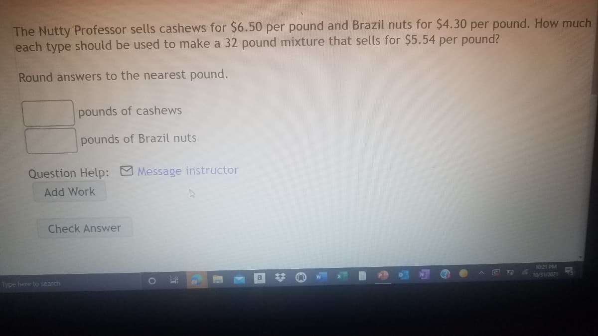 The Nutty Professor sells cashews for $6.50 per pound and Brazil nuts for $4.30 per pound. How much
each type should be used to make a 32 pound mixture that sells for $5.54 per pound?
Round answers to the nearest pound.
pounds of cashews
pounds of Brazil nuts
Question Help: Message instructor
Add Work
Check Answer
10:21 PM
Type here to search
10/31/2021
