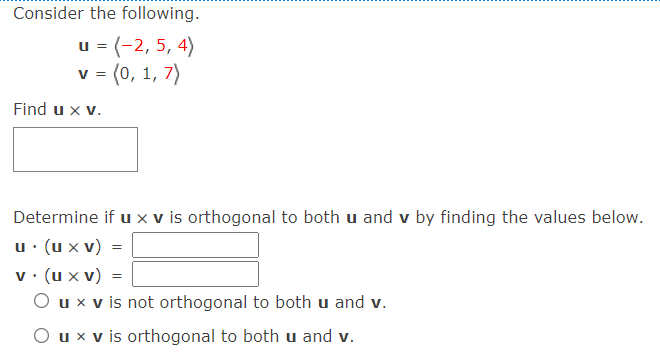 Consider the following.
u = (-2, 5, 4)
v= (0, 1, 7)
V =
Find u x v.
Determine if u x v is orthogonal to both u and v by finding the values below.
u · (u x v)
v• (u x v) =
O ux v is not orthogonal to both u and v.
O ux v is orthogonal to both u and v.
