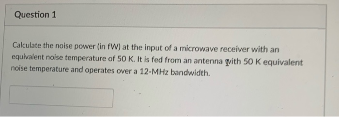 Question 1
Calculate the noise power (in fW) at the input of a microwave receiver with an
equivalent noise temperature of 50 K. It is fed from an antenna with 50 K equivalent
noise temperature and operates over a 12-MHz bandwidth.
