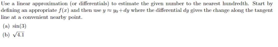 Use a linear approximation (or differentials) to estimate the given number to the nearest hundredth. Start by
defining an appropriate f(x) and then use y yo+dy where the differential dy gives the change along the tangent
line at a convenient nearby point.
(a) sin(3)
(b) V4.1

