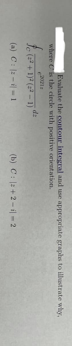 Evaluate the contour integral and use appropriate graphs to illustrate why,
where C is the circle with positive orientation.
2021z
dz
Sc (22 + 1)2 (z² – 1)"
(a) C: 2 – i| = 1
(b) C: |z+2 – il = 2
