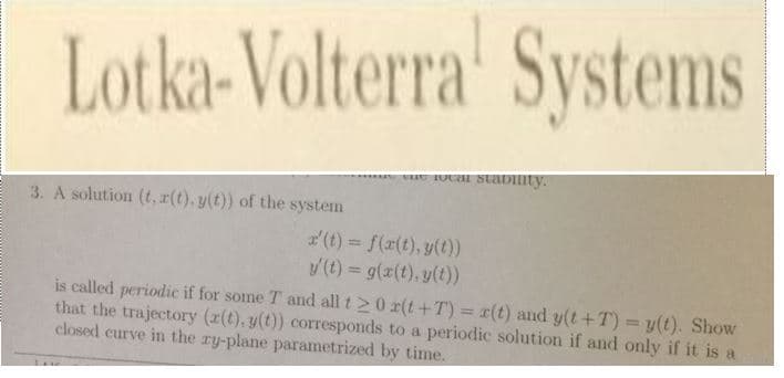 Lotka-Volterra Systems
3. A solution (t,r(t). y(t)) of the system
(t)f((t),yt)
y(t) = g(x(t), y(t))
is called periodic if for some T and all t > 0 x(t +T) = x(t) and y(t + T) = y(t). Show
that the trajectory (a(t),g() corresponds to a periodic solution if and only if it is
closed curve in the ry-plane parametrized by time.
