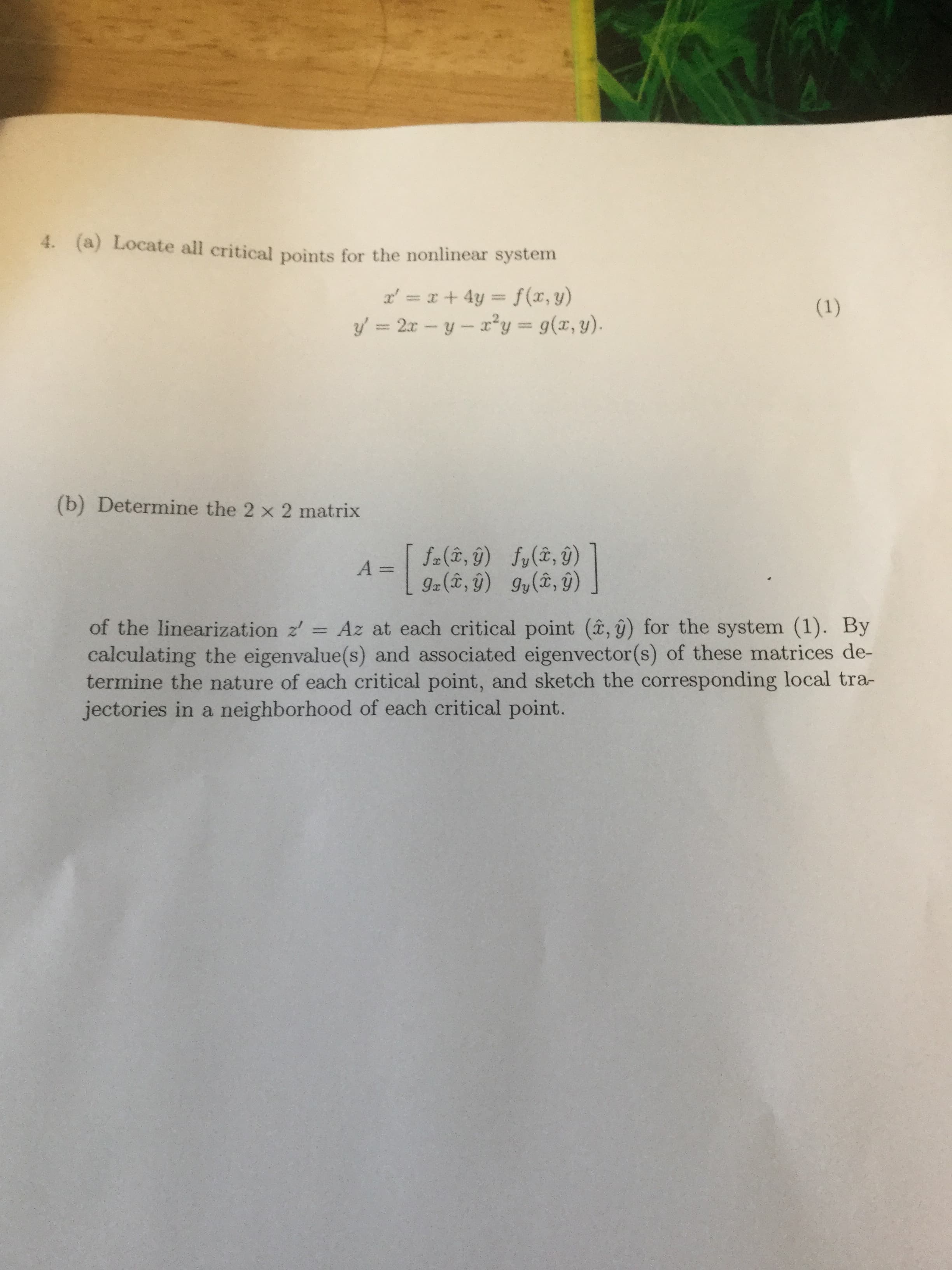 (a) Locate all critical points for the nonlinear system
4.
x, = x + 4y = f(x,y)
y'=2x-y-r"y = g(z, y)
(b) Determine the 2 x 2 matrix
of the linearization z' Az at each critical point (â, g) for the system (1). By
calculating the eigenvalue(s) and associated eigenvector(s) of these matrices de-
termine the nature of each critical point, and sketch the corresponding local tra-
jectories in a neighborhood of each critical point.
