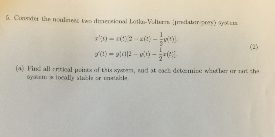 5. Consider the nonline
ar two dimensional Lotka-Volterra (predator-prey) system
z'(t)
x(t) [2-x(t)--y(t),
t)2-
(a) Find all ritical points of this system, and at each determine whether or not the
system is locally stable or unstable.

