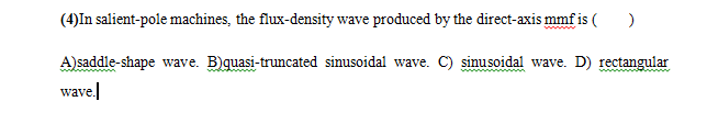 (4)In salient-pole machines, the flux-density wave produced by the direct-axis mmf is ( )
A)saddle-shape wave. B)quasi-truncated sinusoidal wave. C) sinusoidal wave. D) rectangular
wave.
