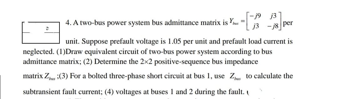 4. A two-bus power system bus admittance matrix is bus [
-j9 j3
=
per
unit. Suppose prefault voltage is 1.05 per unit and prefault load current is
neglected. (1)Draw equivalent circuit of two-bus power system according to bus
admittance matrix; (2) Determine the 2x2 positive-sequence bus impedance
matrix Zbus (3) For a bolted three-phase short circuit at bus 1, use Zbus to calculate the
subtransient fault current; (4) voltages at buses 1 and 2 during the fault.