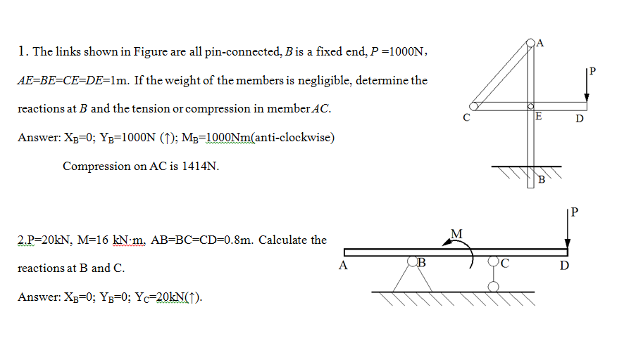 1. The links shown in Figure are all pin-connected, Bis a fixed end, P =1000N,
AE=BE=CE=DE=lm. If the weight of the members is negligible, determine the
reactions at B and the tension or compression in member AC.
JE
D
Answer: XB=0; Yz=1000N (↑); M3=1000NM(anti-clockwise)
Compression on AC is 1414N.
|P
M
2.P=20KN, M=16 kN:m. AB=BC=CD=0.8m. Calculate the
A
ỌC
D
reactions at B and C.
Answer: XB=0; Yg=0; Yc=20KN(↑).
