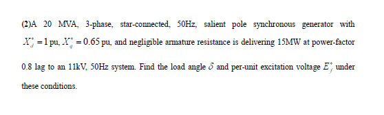 (2)A 20 MVA, 3-phase, star-connected, 50HZ, salient pole synchronous generator with
X; =1 pu, X = 0.65 pu, and negligible armature resistance is delivering 15MW at power-factor
0.8 lag to an 11kV, 50HZ system. Find the load angle d and per-unit excitation voltage E', under
these conditions.
