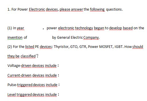 1. For Power Electronic devices, please answer the following questions.
(1) In year
, power electronic technology began to develop based on the
invention of
by General Electric Company.
(2) For the listed PE devices: Thyristor, GTO, GTR, Power MOSFET, IGBT. How should
they be classified ?
Voltage-driven devices include :
Current-driven devices include :
Pulse-triggered devices include :
Level triggered devices include :
