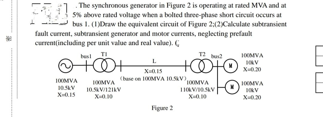 The synchronous generator in Figure 2 is operating at rated MVA and at
.
SU
5% above rated voltage when a bolted three-phase short circuit occurs at
bus 1. (1)Draw the equivalent circuit of Figure 2;(2)Calculate subtransient
fault current, subtransient generator and motor currents, neglecting prefault
current(including per unit value and real value). (
T1
T2 bus2
bus 1
100MVA
L
+0+
++
10kV
X=0.20
X=0.15
100MVA
(base on 100MVA 10.5kV),
100MVA
10.5kV
100MVA
110kV/10.5kV
10.5kV/121kV
100MVA
10kV
X=0.15
X=0.10
X=0.10
X=0.20
Figure 2
M
M