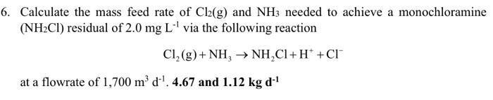 6. Calculate the mass feed rate of Cl2(g) and NH3 needed to achieve a monochloramine
(NH₂C1) residual of 2.0 mg L-¹ via the following reaction
Cl₂(g) + NH, NH₂CI+H* +CI™
at a flowrate of 1,700 m³ d¹. 4.67 and 1.12 kg d-¹