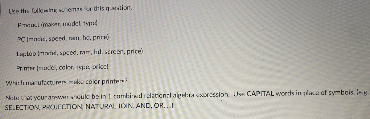 Use the following schemas for this question.
Product (maker, model, type)
PC (model, speed, ram, hd, price)
Laptop (model, speed, ram, hd, screen, price)
Printer (model, color, type, price)
Which manufacturers make color printers?
Note that your answer should be in 1 combined relational algebra expression. Use CAPITAL words in place of symbols, (e.g.
SELECTION, PROJECTION, NATURAL JOIN, AND, OR, ...)
