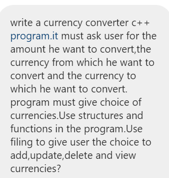 write a currency converter c++
program.it must ask user for the
amount he want to convert,the
currency from which he want to
convert and the currency to
which he want to convert.
program must give choice of
currencies.Use structures and
functions in the program.Use
filing to give user the choice to
add,update,delete and view
currencies?
