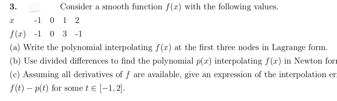 Consider a smooth function f(x) with the following values.
3
-1
1
2
x
f(x) -1
0 3
-1
(a) Write the polynomial interpolating f(x) at the first three nodes in Lagrange form
(b) Use divided differences to find the polynomial p(a) interpolating f(x) in Newton forr
(c) Assuming all derivatives of f
available, give
expression of the interpolation
er
are
an
-1, 2
f(t) - p(t) for some t E
