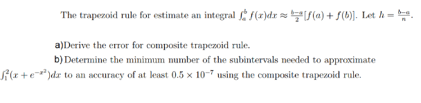 integralf(x)dx z be[f(a) + f(b). Let h = b-a
The trapezoid rule for estimate an
a)Derive the error for composite trapezoid rule
b) Determine the minimum number of the subintervals needed to approximate
(x+edr
to an accuracy of at least 0.5 x 10-7 using the composite trapezoid rule
