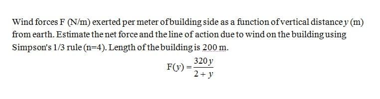 Wind forces F (N/m) exerted per meter ofbuilding side as a function of vertical distance y (m)
from earth. Estimate the net force and the line of action due to wind on the building using
Simpson's 1/3 rule (n=4). Length of the building is 200 m.
320 y
F(y) =
2+ y
