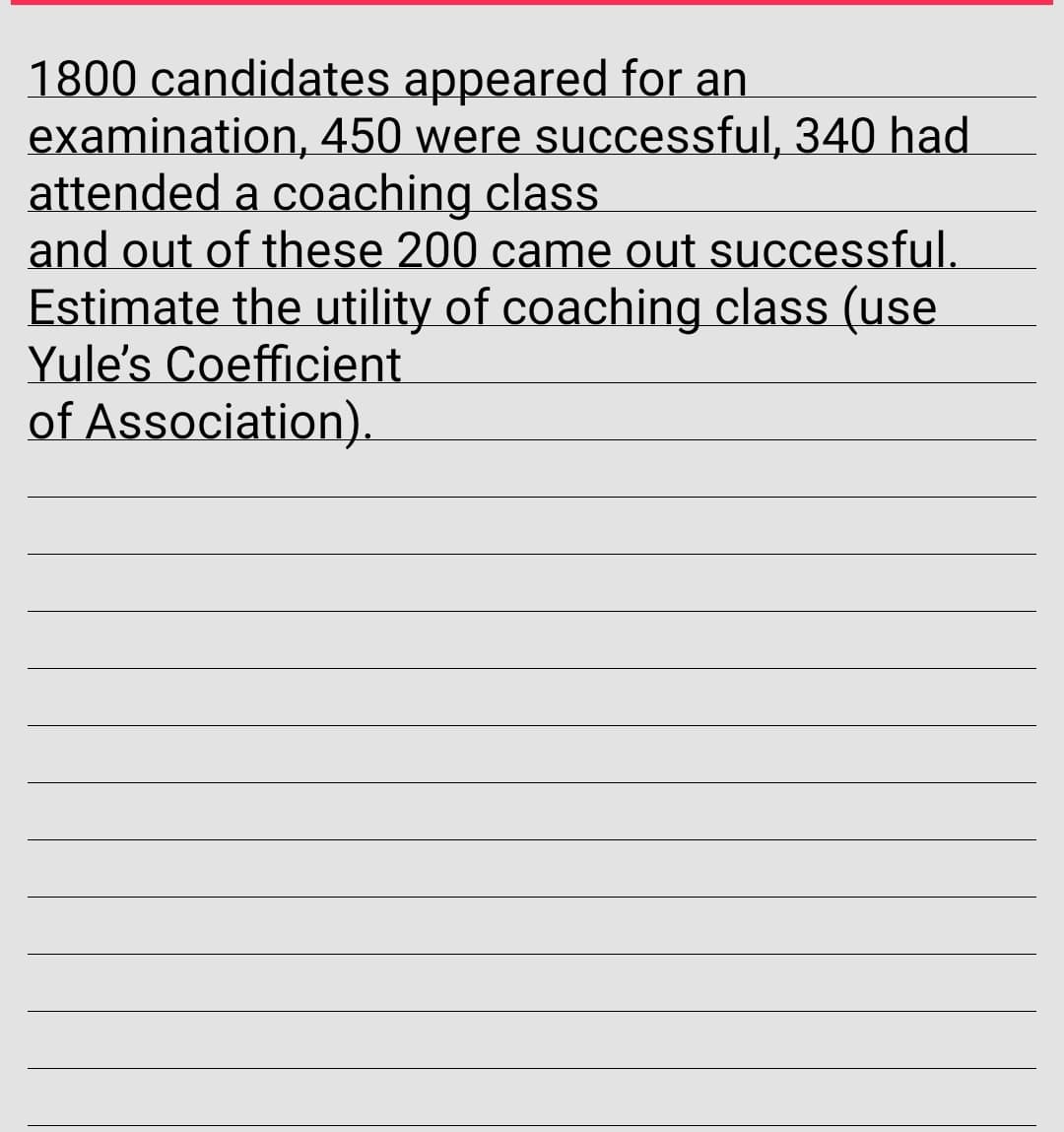 1800 candidates appeared for an
examination, 450 were successful, 340 had
attended a coaching class
and out of these 200 came out successful.
Estimate the utility of coaching class (use
Yule's Coefficient
of Association).
