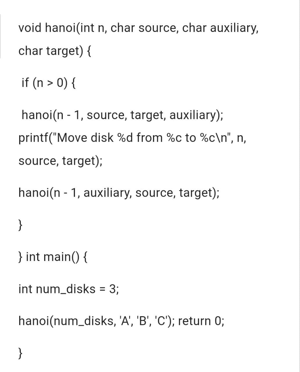 void hanoi(int n, char source, char auxiliary,
char target) {
if (n > 0) {
hanoi(n-1, source, target, auxiliary);
printf("Move disk %d from %c to %c\n", n,
source, target);
hanoi(n-1, auxiliary, source, target);
}
} int main() {
int num_disks = 3;
hanoi (num_disks, 'A', 'B', 'C'); return 0;
}