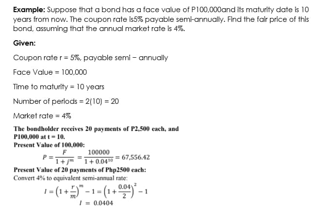 Example: Suppose that a bond has a face value of P100,000and its maturity date is 10
years from now. The coupon rate is5% payable semi-annually. Find the fair price of this
bond, assuming that the annual market rate is 4%.
Given:
Coupon rate r= 5%, payable semi - annually
Face Value = 100,000
Time to maturity = 10 years
Number of periods = 2(10) = 20
Market rate = 4%
The bondholder receives 20 payments of P2,500 each, and
P100,000 at t = 10.
Present Value of 100,000:
F
P =-
100000
= 67,556.42
1+ 0.0410
Present Value of 20 payments of Php2500 each:
Convert 4% to equivalent semi-annual rate:
1+ jm
0.04
1= (1+=)" -1 - (1+ ) - 1
- 1 =
m
2
| = 0.0404
