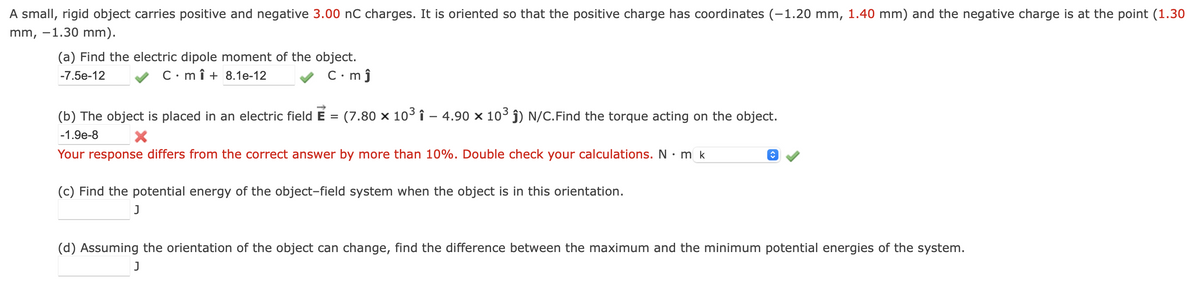 A small, rigid object carries positive and negative 3.00 nC charges. It is oriented so that the positive charge has coordinates (-1.20 mm, 1.40 mm) and the negative charge is at the point (1.30
mm, -1.30 mm).
(a) Find the electric dipole moment of the object.
-7.5e-12
Cmî+ 8.1e-12
C.mĵ
(b) The object is placed in an electric field E = (7.80 x 10³ î - 4.90 x 10³ ĵ) N/C. Find the torque acting on the object.
X
-1.9e-8
Your response differs from the correct answer by more than 10%. Double check your calculations. N . m k
(c) Find the potential energy of the object-field system when the object is in this orientation.
J
|♥
(d) Assuming the orientation of the object can change, find the difference between the maximum and the minimum potential energies of the system.
J