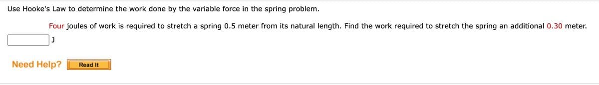 Use Hooke's Law to determine the work done by the variable force in the spring problem.
Four joules of work is required to stretch a spring 0.5 meter from its natural length. Find the work required to stretch the spring an additional 0.30 meter.
J
Need Help?
Read It