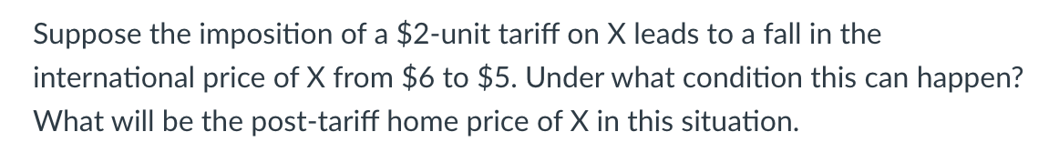 Suppose the imposition of a $2-unit tariff on X leads to a fall in the
international price of X from $6 to $5. Under what condition this can happen?
What will be the post-tariff home price of X in this situation.