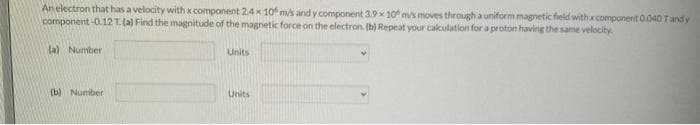 An electron that has a velocity with x component 2.4 x 10 m/s and y component 3.9x 10 m/s moves through a uniform magnetic field with x component 0.040 T and y
component-0.12 T. (a) Find the magnitude of the magnetic force on the electron. (b) Repeat your calculation for a proton having the same velocity
(a) Number
(b) Number
Units
Units