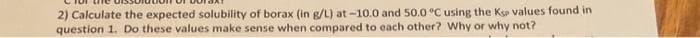 2) Calculate the expected solubility of borax (in g/L) at -10.0 and 50.0 °C using the Ksp values found in
question 1. Do these values make sense when compared to each other? Why or why not?