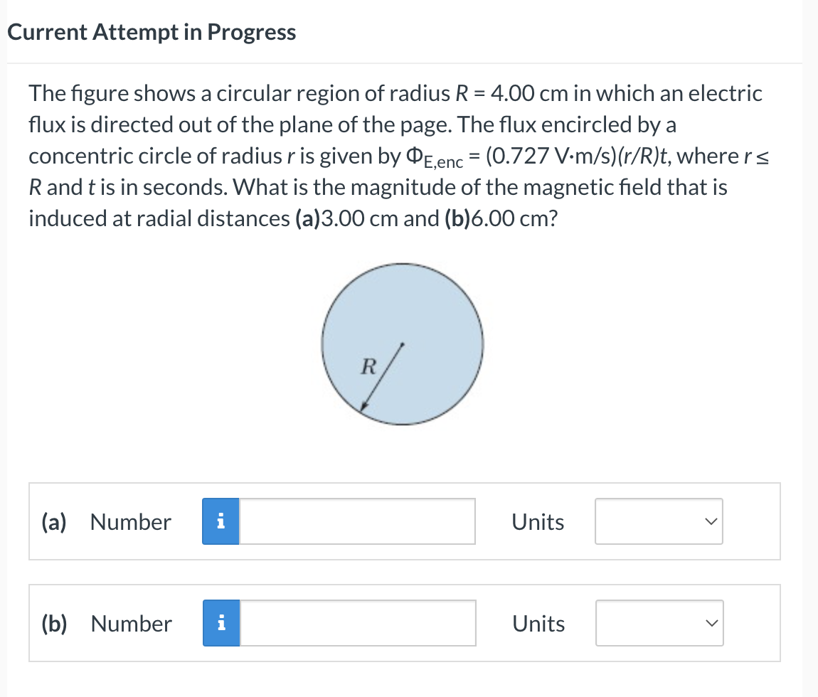 Current Attempt in Progress
The figure shows a circular region of radius R = 4.00 cm in which an electric
flux is directed out of the plane of the page. The flux encircled by a
concentric circle of radius r is given by OE,enc = (0.727 V.m/s) (r/R)t, where r ≤
R and t is in seconds. What is the magnitude of the magnetic field that is
induced at radial distances (a)3.00 cm and (b)6.00 cm?
(a) Number i
(b) Number
R
Units
Units