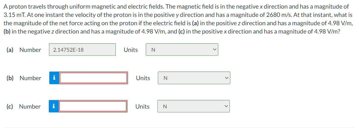 A proton travels through uniform magnetic and electric fields. The magnetic field is in the negative x direction and has a magnitude of
3.15 mT. At one instant the velocity of the proton is in the positive y direction and has a magnitude of 2680 m/s. At that instant, what is
the magnitude of the net force acting on the proton if the electric field is (a) in the positive z direction and has a magnitude of 4.98 V/m,
(b) in the negative z direction and has a magnitude of 4.98 V/m, and (c) in the positive x direction and has a magnitude of 4.98 V/m?
(a) Number
2.14752E-18
(b) Number i
(c) Number
i
Units
Units
Units
N
N
N