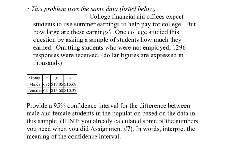 2. This problem uses the same data (listed below)
College financial aid offices expect
students to use summer earnings to help pay for college. But
how large are these earnings? One college studied this
question by asking a sample of students how much they
earned. Omitting students who were not employed, 1296
responses were received. (dollar figures are expressed in
thousands)
Group n
Males 675 $18.85 $13.68
Females 621 $13.60 $10.37
Provide a 95% confidence interval for the difference between
male and female students in the population based on the data in
this sample. (HINT: you already calculated some of the numbers
you need when you did Assignment #7). In words, interpret the
meaning of the confidence interval.
