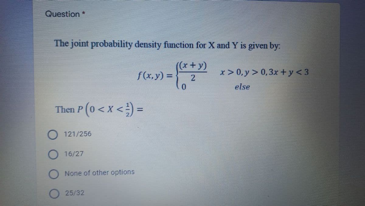 Question*
The joint probability density function for X and Y is given by
((x+y)
f(x,y) =
x > 0, y > 0,3x +y<3
2
else
Then P(0 <
p(o <x <) =
O 121/256
16/27
O None of other options
O 25/32
