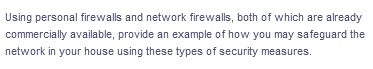 Using personal firewalls and network firewalls, both of which are already
commercially available, provide an example of how you may safeguard the
network in your house using these types of security measures.