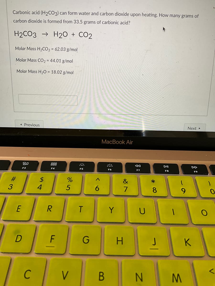 Carbonic acid (H2CO3) can form water and carbon dioxide upon heating. How many grams of
carbon dioxide is formed from 33.5 grams of carbonic acid?
H2CO3 → H20 +
CO2
Molar Mass H2CO3 = 62.03 g/mol
Molar Mass CO2 = 44.01 g/mol
Molar Mass H2O = 18.02 g/mol
Previous
Next »
МacВook Air
80
888
DD
F3
F4
F5
F6
F7
F8
F9
#3
3
2$
4
&
7
9.
E
R
T
Y
K
C
V
N.
V
* 00
B
6
