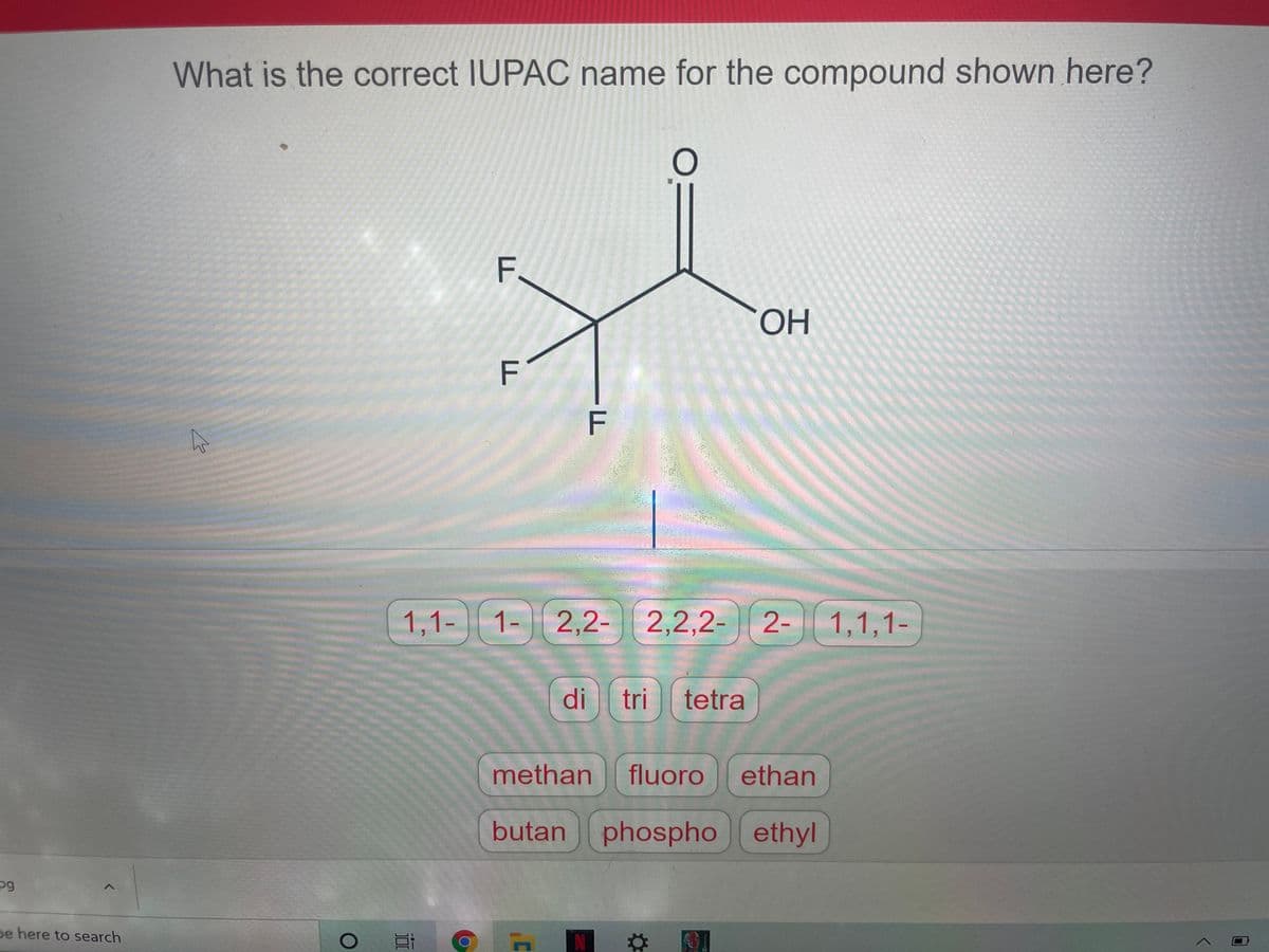 What is the correct IUPAC name for the compound shown here?
F.
ОН
F
F
1,1- 1-
2,2- 2,2,2-
2- 1,1,1-
di
tri
tetra
methan
fluoro
ethan
butan phospho ethyl
pg
pe here to search
N
