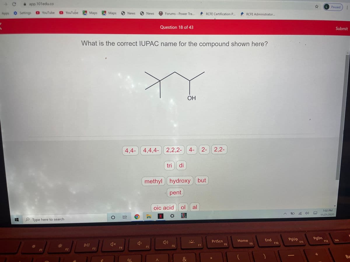 i app.101edu.co
L Paused
Apps Settings YouTube
O YouTube
Maps
Maps 5 News
6 News
Forums Power Tra...
RCFE Certification P...
RCFE Administrator...
Question 18 of 43
Submit
What is the correct IUPAC name for the compound shown here?
ОН
4,4- 4,4,4-
2,2,2- 4-
2- 2,2-
tri
di
methyl hydroxy but
pent.
oic acid
ol
al
7:02 PM
后 の
11/21/2020
N
e Type here to search
End
F10
PgUp
F11
PgDn
F12
Ins
PrtScn
F8
Home
F9
DII
F6
F7
F4
F5
F1
F2
F3
Ba
&
远
