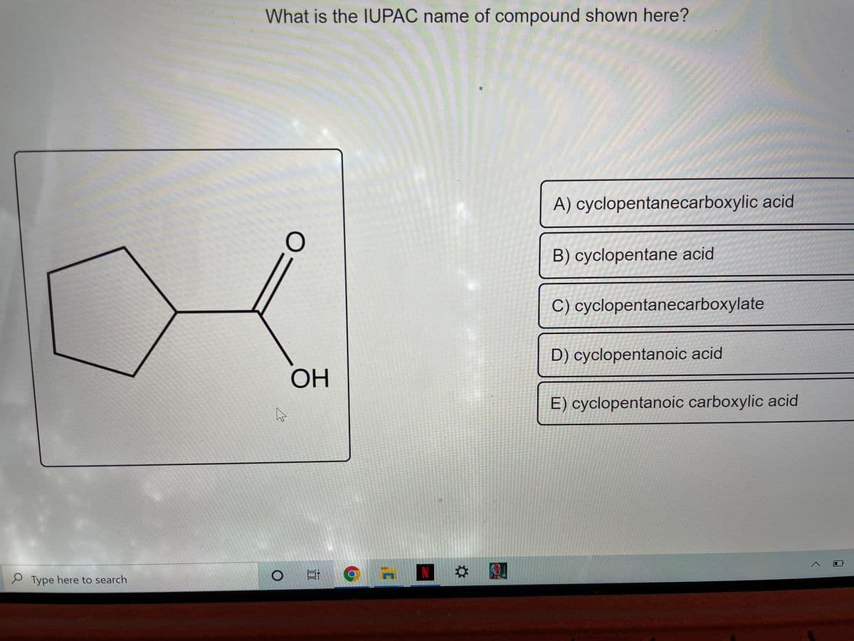 What is the IUPAC name of compound shown here?
A) cyclopentanecarboxylic acid
B) cyclopentane acid
C) cyclopentanecarboxylate
D) cyclopentanoic acid
OH
E) cyclopentanoic carboxylic acid
P Type here to search
