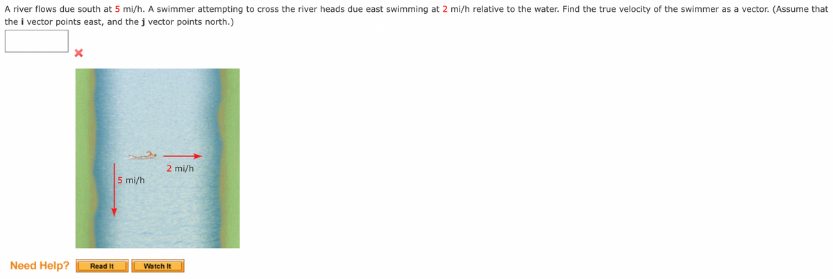 A river flows due south at 5 mi/h. A swimmer attempting to cross the river heads due east swimming at 2 mi/h relative to the water. Find the true velocity of the swimmer as a vector. (Assume that
the i vector points east, and the j vector points north.)
2 mi/h
5 mi/h
Need Help?
Read It
Watch It
