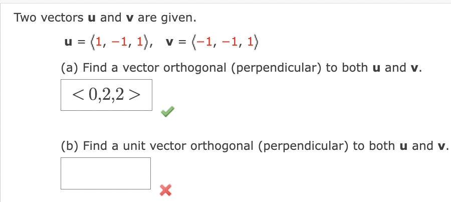Two vectors u and v are given.
u = (1, –1, 1), v = (-1, –1, 1)
|
(a) Find a vector orthogonal (perpendicular) to both u and v.
< 0,2,2 >
(b) Find a unit vector orthogonal (perpendicular) to both u and v.
