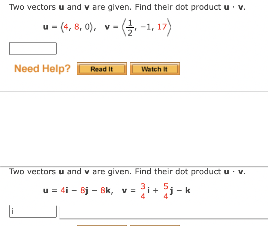 Two vectors u and v are given. Find their dot product u · v.
u = (4, 8, 0), v =
〈글, -1, 17)
Need Help?
Read It
Watch It
Two vectors u and v are given. Find their dot product u · v.
u = 4i – 8j – 8k, v = + - k
%3D
|
i

