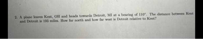 2. A plane leaves Kent, OH and heads towards Detroit, MI at a bearing of 110". The distance between Kent
and Detroit is 193 miles. How far north and how far west is Detroit relative to Kent?
