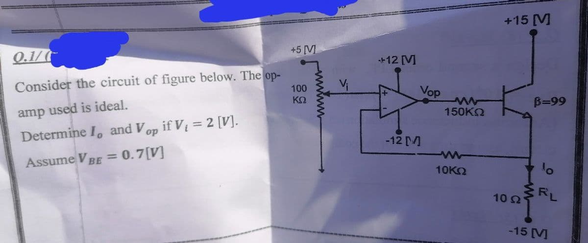 +15 [M
+5 [V
Q.1/
+12 [M
Consider the circuit of figure below. The op-
100
Vop
ΚΩ
B=99
amp used is ideal.
150KO
Determine I, and V if Vi = 2 [V].
op
-12 M
%3D
Assume VBE = 0.7(V]
10KO
10 2
RL
-15 M
www
